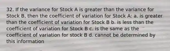 32. If the variance for Stock A is greater than the variance for Stock B, then the coefficient of variation for Stock A: a. is greater than the coefficient of variation for Stock B b. is less than the coefficient of variation for Stock B c. is the same as the coefficient of variation for stock B d. cannot be determined by this information