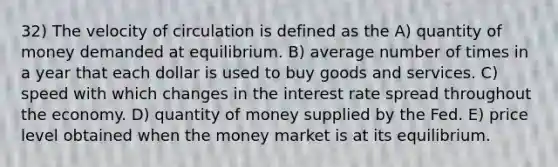 32) The velocity of circulation is defined as the A) quantity of money demanded at equilibrium. B) average number of times in a year that each dollar is used to buy goods and services. C) speed with which changes in the interest rate spread throughout the economy. D) quantity of money supplied by the Fed. E) price level obtained when the money market is at its equilibrium.