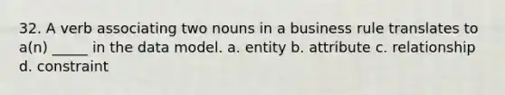 32. A verb associating two nouns in a business rule translates to a(n) _____ in the data model. a. entity b. attribute c. relationship d. constraint