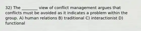 32) The ________ view of conflict management argues that conflicts must be avoided as it indicates a problem within the group. A) human relations B) traditional C) interactionist D) functional