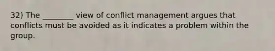 32) The ________ view of conflict management argues that conflicts must be avoided as it indicates a problem within the group.