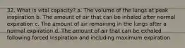 32. What is vital capacity? a. The volume of the lungs at peak inspiration b. The amount of air that can be inhaled after normal expiration c. The amount of air remaining in the lungs after a normal expiration d. The amount of air that can be exhaled following forced inspiration and including maximum expiration