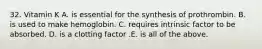 32. Vitamin K A. is essential for the synthesis of prothrombin. B. is used to make hemoglobin. C. requires intrinsic factor to be absorbed. D. is a clotting factor .E. is all of the above.