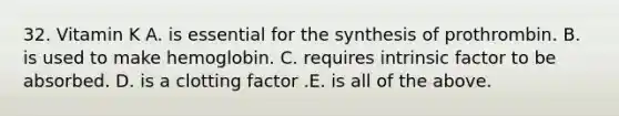 32. Vitamin K A. is essential for the synthesis of prothrombin. B. is used to make hemoglobin. C. requires intrinsic factor to be absorbed. D. is a clotting factor .E. is all of the above.