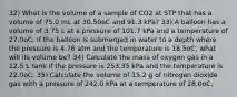 32) What is the volume of a sample of CO2 at STP that has a volume of 75.0 mL at 30.50oC and 91.3 kPa? 33) A balloon has a volume of 3.75 L at a pressure of 101.7 kPa and a temperature of 27.0oC. If the balloon is submerged in water to a depth where the pressure is 4.76 atm and the temperature is 18.5oC, what will its volume be? 34) Calculate the mass of oxygen gas in a 12.5 L tank if the pressure is 253.35 kPa and the temperature is 22.0oC. 35) Calculate the volume of 15.2 g of nitrogen dioxide gas with a pressure of 242.0 kPa at a temperature of 28.0oC.