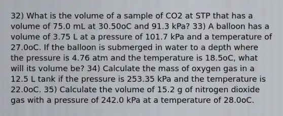 32) What is the volume of a sample of CO2 at STP that has a volume of 75.0 mL at 30.50oC and 91.3 kPa? 33) A balloon has a volume of 3.75 L at a pressure of 101.7 kPa and a temperature of 27.0oC. If the balloon is submerged in water to a depth where the pressure is 4.76 atm and the temperature is 18.5oC, what will its volume be? 34) Calculate the mass of oxygen gas in a 12.5 L tank if the pressure is 253.35 kPa and the temperature is 22.0oC. 35) Calculate the volume of 15.2 g of nitrogen dioxide gas with a pressure of 242.0 kPa at a temperature of 28.0oC.