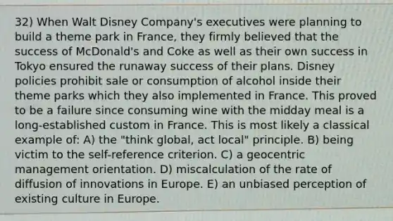 32) When Walt Disney Company's executives were planning to build a theme park in France, they firmly believed that the success of McDonald's and Coke as well as their own success in Tokyo ensured the runaway success of their plans. Disney policies prohibit sale or consumption of alcohol inside their theme parks which they also implemented in France. This proved to be a failure since consuming wine with the midday meal is a long-established custom in France. This is most likely a classical example of: A) the "think global, act local" principle. B) being victim to the self-reference criterion. C) a geocentric management orientation. D) miscalculation of the rate of diffusion of innovations in Europe. E) an unbiased perception of existing culture in Europe.