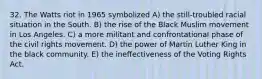 32. The Watts riot in 1965 symbolized A) the still-troubled racial situation in the South. B) the rise of the Black Muslim movement in Los Angeles. C) a more militant and confrontational phase of the civil rights movement. D) the power of Martin Luther King in the black community. E) the ineffectiveness of the Voting Rights Act.