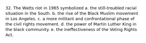 32. The Watts riot in 1965 symbolized a. the still-troubled racial situation in the South. b. the rise of the Black Muslim movement in Los Angeles. c. a more militant and confrontational phase of the civil rights movement. d. the power of Martin Luther King in the black community. e. the ineffectiveness of the Voting Rights Act.