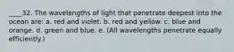 ____32. The wavelengths of light that penetrate deepest into the ocean are: a. red and violet. b. red and yellow. c. blue and orange. d. green and blue. e. (All wavelengths penetrate equally efficiently.)