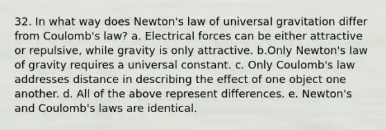 32. In what way does Newton's law of universal gravitation differ from Coulomb's law? a. Electrical forces can be either attractive or repulsive, while gravity is only attractive. b.Only Newton's law of gravity requires a universal constant. c. Only Coulomb's law addresses distance in describing the effect of one object one another. d. All of the above represent differences. e. Newton's and Coulomb's laws are identical.