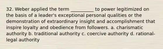 32. ​Weber applied the term __________ to power legitimized on the basis of a leader's exceptional personal qualities or the demonstration of extraordinary insight and accomplishment that inspire loyalty and obedience from followers. a. charismatic authority b. ​traditional authority c. ​coercive authority d. ​rational-legal authority