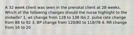 A 32 week client was seen in the prenatal client at 28 weeks. Which of the following changes should the nurse highlight to the midwife? 1. wt change from 128 to 138 lbs 2. pulse rate change from 88 to 92 3. BP change from 120/80 to 118/78 4. RR change from 16 to 20