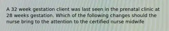 A 32 week gestation client was last seen in the prenatal clinic at 28 weeks gestation. Which of the following changes should the nurse bring to the attention to the certified nurse midwife
