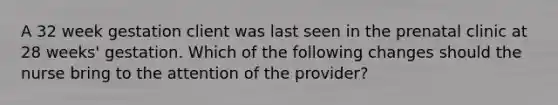 A 32 week gestation client was last seen in the prenatal clinic at 28 weeks' gestation. Which of the following changes should the nurse bring to the attention of the provider?