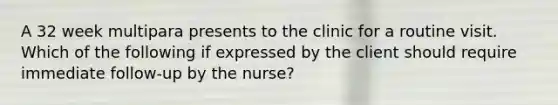 A 32 week multipara presents to the clinic for a routine visit. Which of the following if expressed by the client should require immediate follow-up by the nurse?