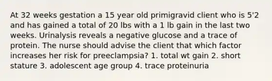 At 32 weeks gestation a 15 year old primigravid client who is 5'2 and has gained a total of 20 lbs with a 1 lb gain in the last two weeks. Urinalysis reveals a negative glucose and a trace of protein. The nurse should advise the client that which factor increases her risk for preeclampsia? 1. total wt gain 2. short stature 3. adolescent age group 4. trace proteinuria