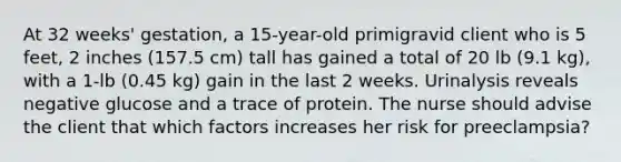 At 32 weeks' gestation, a 15-year-old primigravid client who is 5 feet, 2 inches (157.5 cm) tall has gained a total of 20 lb (9.1 kg), with a 1-lb (0.45 kg) gain in the last 2 weeks. Urinalysis reveals negative glucose and a trace of protein. The nurse should advise the client that which factors increases her risk for preeclampsia?