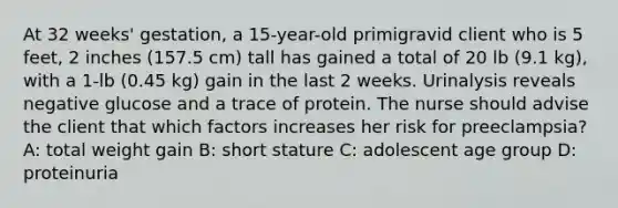 At 32 weeks' gestation, a 15-year-old primigravid client who is 5 feet, 2 inches (157.5 cm) tall has gained a total of 20 lb (9.1 kg), with a 1-lb (0.45 kg) gain in the last 2 weeks. Urinalysis reveals negative glucose and a trace of protein. The nurse should advise the client that which factors increases her risk for preeclampsia? A: total weight gain B: short stature C: adolescent age group D: proteinuria