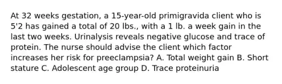 At 32 weeks gestation, a 15-year-old primigravida client who is 5'2 has gained a total of 20 lbs., with a 1 lb. a week gain in the last two weeks. Urinalysis reveals negative glucose and trace of protein. The nurse should advise the client which factor increases her risk for preeclampsia? A. Total weight gain B. Short stature C. Adolescent age group D. Trace proteinuria