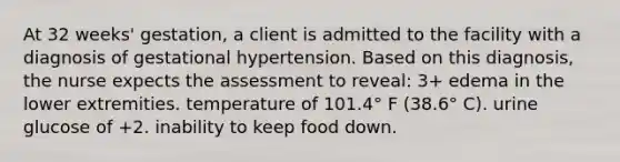 At 32 weeks' gestation, a client is admitted to the facility with a diagnosis of gestational hypertension. Based on this diagnosis, the nurse expects the assessment to reveal: 3+ edema in the lower extremities. temperature of 101.4° F (38.6° C). urine glucose of +2. inability to keep food down.