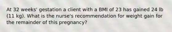 At 32 weeks' gestation a client with a BMI of 23 has gained 24 lb (11 kg). What is the nurse's recommendation for weight gain for the remainder of this pregnancy?