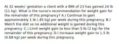 At 32 weeks' gestation a client with a BMI of 23 has gained 24 lb (11 kg). What is the nurse's recommendation for weight gain for the remainder of this pregnancy? A.) Continue to gain approximately 1 lb (.45 kg) per week during this pregnancy. B.) Watch the diet so no additional weight is gained during this pregnancy. C.) Limit weight gain to less than 5 lb (2 kg) for the remainder of this pregnancy. D.) Increase weight gain to 1.5 lb (0.68 kg) per week during this pregnancy.