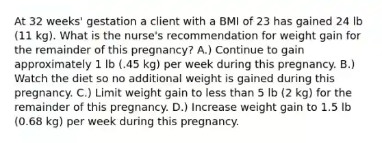 At 32 weeks' gestation a client with a BMI of 23 has gained 24 lb (11 kg). What is the nurse's recommendation for weight gain for the remainder of this pregnancy? A.) Continue to gain approximately 1 lb (.45 kg) per week during this pregnancy. B.) Watch the diet so no additional weight is gained during this pregnancy. C.) Limit weight gain to less than 5 lb (2 kg) for the remainder of this pregnancy. D.) Increase weight gain to 1.5 lb (0.68 kg) per week during this pregnancy.