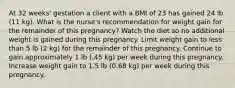 At 32 weeks' gestation a client with a BMI of 23 has gained 24 lb (11 kg). What is the nurse's recommendation for weight gain for the remainder of this pregnancy? Watch the diet so no additional weight is gained during this pregnancy. Limit weight gain to less than 5 lb (2 kg) for the remainder of this pregnancy. Continue to gain approximately 1 lb (.45 kg) per week during this pregnancy. Increase weight gain to 1.5 lb (0.68 kg) per week during this pregnancy.