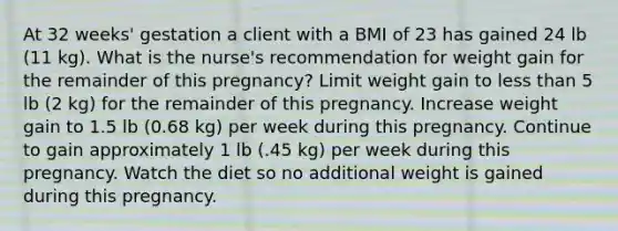 At 32 weeks' gestation a client with a BMI of 23 has gained 24 lb (11 kg). What is the nurse's recommendation for weight gain for the remainder of this pregnancy? Limit weight gain to less than 5 lb (2 kg) for the remainder of this pregnancy. Increase weight gain to 1.5 lb (0.68 kg) per week during this pregnancy. Continue to gain approximately 1 lb (.45 kg) per week during this pregnancy. Watch the diet so no additional weight is gained during this pregnancy.