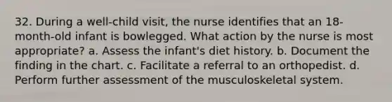 32. During a well-child visit, the nurse identifies that an 18-month-old infant is bowlegged. What action by the nurse is most appropriate? a. Assess the infant's diet history. b. Document the finding in the chart. c. Facilitate a referral to an orthopedist. d. Perform further assessment of the musculoskeletal system.