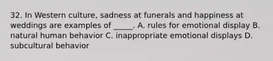 32. In Western culture, sadness at funerals and happiness at weddings are examples of _____. A. rules for emotional display B. natural human behavior C. inappropriate emotional displays D. subcultural behavior