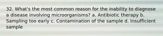 32. What's the most common reason for the inability to diagnose a disease involving microorganisms? a. Antibiotic therapy b. Sampling too early c. Contamination of the sample d. Insufficient sample