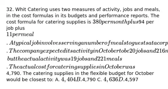 32. Whit Catering uses two measures of activity, jobs and meals, in the cost formulas in its budgets and performance reports. The cost formula for catering supplies is 380 per month plus94 per job plus 11 per meal. A typical job involves serving a number of meals to guests at a corporate function or at a host's home. The company expected its activity in October to be 20 jobs and 216 meals, but the actual activity was 19 jobs and 221 meals. The actual cost for catering supplies in October was4,790. The catering supplies in the flexible budget for October would be closest to: A. 4,404 B.4,790 C. 4,636 D.4,597