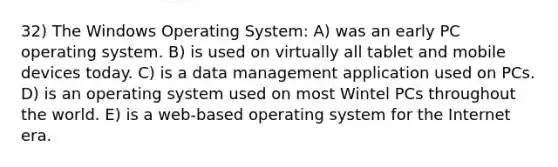 32) The Windows Operating System: A) was an early PC operating system. B) is used on virtually all tablet and mobile devices today. C) is a data management application used on PCs. D) is an operating system used on most Wintel PCs throughout the world. E) is a web-based operating system for the Internet era.