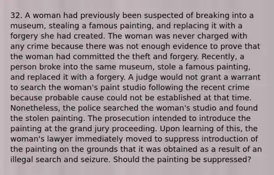 32. A woman had previously been suspected of breaking into a museum, stealing a famous painting, and replacing it with a forgery she had created. The woman was never charged with any crime because there was not enough evidence to prove that the woman had committed the theft and forgery. Recently, a person broke into the same museum, stole a famous painting, and replaced it with a forgery. A judge would not grant a warrant to search the woman's paint studio following the recent crime because probable cause could not be established at that time. Nonetheless, the police searched the woman's studio and found the stolen painting. The prosecution intended to introduce the painting at the grand jury proceeding. Upon learning of this, the woman's lawyer immediately moved to suppress introduction of the painting on the grounds that it was obtained as a result of an illegal search and seizure. Should the painting be suppressed?