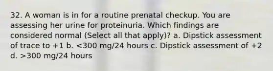 32. A woman is in for a routine prenatal checkup. You are assessing her urine for proteinuria. Which findings are considered normal (Select all that apply)? a. Dipstick assessment of trace to +1 b. 300 mg/24 hours