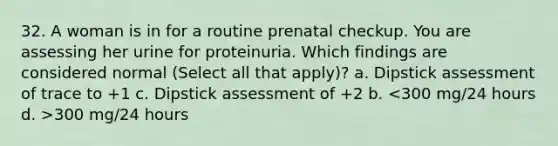 32. A woman is in for a routine prenatal checkup. You are assessing her urine for proteinuria. Which findings are considered normal (Select all that apply)? a. Dipstick assessment of trace to +1 c. Dipstick assessment of +2 b. 300 mg/24 hours