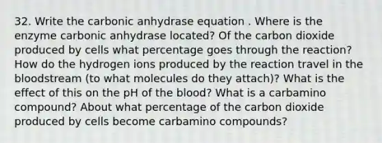 32. Write the carbonic anhydrase equation . Where is the enzyme carbonic anhydrase located? Of the carbon dioxide produced by cells what percentage goes through the reaction? How do the hydrogen ions produced by the reaction travel in the bloodstream (to what molecules do they attach)? What is the effect of this on the pH of the blood? What is a carbamino compound? About what percentage of the carbon dioxide produced by cells become carbamino compounds?