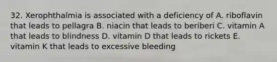 32. Xerophthalmia is associated with a deficiency of A. riboflavin that leads to pellagra B. niacin that leads to beriberi C. vitamin A that leads to blindness D. vitamin D that leads to rickets E. vitamin K that leads to excessive bleeding