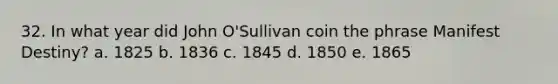 32. In what year did John O'Sullivan coin the phrase Manifest Destiny? a. 1825 b. 1836 c. 1845 d. 1850 e. 1865