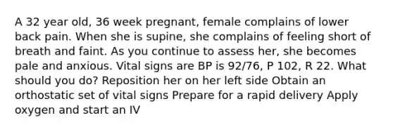 A 32 year old, 36 week pregnant, female complains of lower back pain. When she is supine, she complains of feeling short of breath and faint. As you continue to assess her, she becomes pale and anxious. Vital signs are BP is 92/76, P 102, R 22. What should you do? Reposition her on her left side Obtain an orthostatic set of vital signs Prepare for a rapid delivery Apply oxygen and start an IV