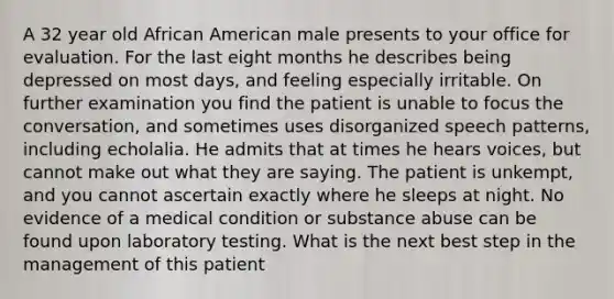 A 32 year old African American male presents to your office for evaluation. For the last eight months he describes being depressed on most days, and feeling especially irritable. On further examination you find the patient is unable to focus the conversation, and sometimes uses disorganized speech patterns, including echolalia. He admits that at times he hears voices, but cannot make out what they are saying. The patient is unkempt, and you cannot ascertain exactly where he sleeps at night. No evidence of a medical condition or substance abuse can be found upon laboratory testing. What is the next best step in the management of this patient