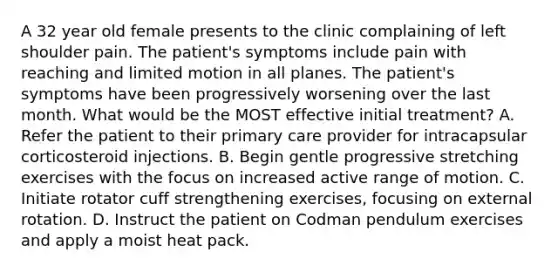 A 32 year old female presents to the clinic complaining of left shoulder pain. The patient's symptoms include pain with reaching and limited motion in all planes. The patient's symptoms have been progressively worsening over the last month. What would be the MOST effective initial treatment? A. Refer the patient to their primary care provider for intracapsular corticosteroid injections. B. Begin gentle progressive stretching exercises with the focus on increased active range of motion. C. Initiate rotator cuff strengthening exercises, focusing on external rotation. D. Instruct the patient on Codman pendulum exercises and apply a moist heat pack.