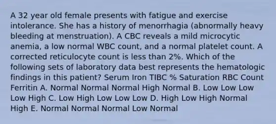 A 32 year old female presents with fatigue and exercise intolerance. She has a history of menorrhagia (abnormally heavy bleeding at menstruation). A CBC reveals a mild microcytic anemia, a low normal WBC count, and a normal platelet count. A corrected reticulocyte count is less than 2%. Which of the following sets of laboratory data best represents the hematologic findings in this patient? Serum Iron TIBC % Saturation RBC Count Ferritin A. Normal Normal Normal High Normal B. Low Low Low Low High C. Low High Low Low Low D. High Low High Normal High E. Normal Normal Normal Low Normal