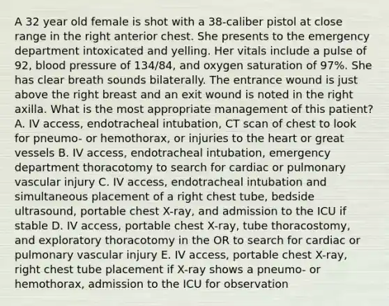 A 32 year old female is shot with a 38-caliber pistol at close range in the right anterior chest. She presents to the emergency department intoxicated and yelling. Her vitals include a pulse of 92, blood pressure of 134/84, and oxygen saturation of 97%. She has clear breath sounds bilaterally. The entrance wound is just above the right breast and an exit wound is noted in the right axilla. What is the most appropriate management of this patient? A. IV access, endotracheal intubation, CT scan of chest to look for pneumo- or hemothorax, or injuries to the heart or great vessels B. IV access, endotracheal intubation, emergency department thoracotomy to search for cardiac or pulmonary vascular injury C. IV access, endotracheal intubation and simultaneous placement of a right chest tube, bedside ultrasound, portable chest X-ray, and admission to the ICU if stable D. IV access, portable chest X-ray, tube thoracostomy, and exploratory thoracotomy in the OR to search for cardiac or pulmonary vascular injury E. IV access, portable chest X-ray, right chest tube placement if X-ray shows a pneumo- or hemothorax, admission to the ICU for observation