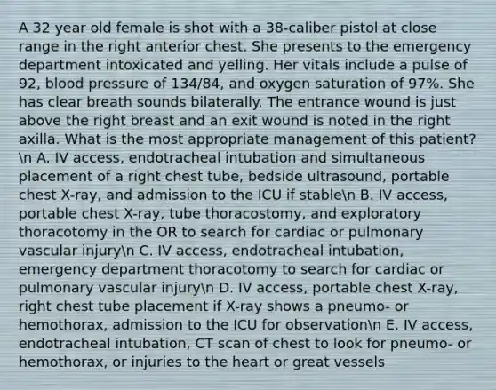 A 32 year old female is shot with a 38-caliber pistol at close range in the right anterior chest. She presents to the emergency department intoxicated and yelling. Her vitals include a pulse of 92, blood pressure of 134/84, and oxygen saturation of 97%. She has clear breath sounds bilaterally. The entrance wound is just above the right breast and an exit wound is noted in the right axilla. What is the most appropriate management of this patient?n A. IV access, endotracheal intubation and simultaneous placement of a right chest tube, bedside ultrasound, portable chest X-ray, and admission to the ICU if stablen B. IV access, portable chest X-ray, tube thoracostomy, and exploratory thoracotomy in the OR to search for cardiac or pulmonary vascular injuryn C. IV access, endotracheal intubation, emergency department thoracotomy to search for cardiac or pulmonary vascular injuryn D. IV access, portable chest X-ray, right chest tube placement if X-ray shows a pneumo- or hemothorax, admission to the ICU for observationn E. IV access, endotracheal intubation, CT scan of chest to look for pneumo- or hemothorax, or injuries to the heart or great vessels