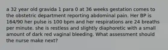 a 32 year old gravida 1 para 0 at 36 weeks gestation comes to the obstetric department reporting abdominal pain. Her BP is 164/90 her pulse is 100 bpm and her respirations are 24 breaths per minute. she is restless and slightly diaphoretic with a small amount of dark red vaginal bleeding. What assessment should the nurse make next?