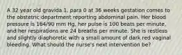 A 32 year old gravida 1, para 0 at 36 weeks gestation comes to the obstetric department reporting abdominal pain. Her blood pressure is 164/90 mm Hg, her pulse is 100 beats per minute, and her respirations are 24 breaths per minute. She is restless and slightly diaphoretic with a small amount of dark red vaginal bleeding. What should the nurse's next intervention be?