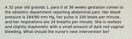 A 32 year old gravida 1, para 0 at 36 weeks gestation comes to the obstetric department reporting abdominal pain. Her blood pressure is 164/90 mm Hg, her pulse is 100 beats per minute, and her respirations are 24 breaths per minute. She is restless and slightly diaphoretic with a small amount of dark red vaginal bleeding. What should the nurse's next intervention be?